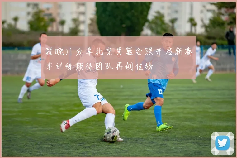 翟晓川分享北京男篮合照开启新赛季训练期待团队再创佳绩