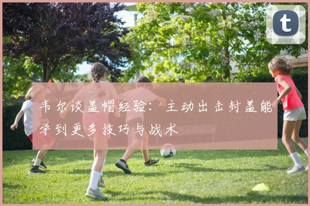 韦尔谈盖帽经验：主动出击封盖能学到更多技巧与战术