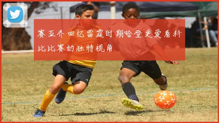 赛亚乔回忆雷霆时期哈登更爱看科比比赛的独特视角