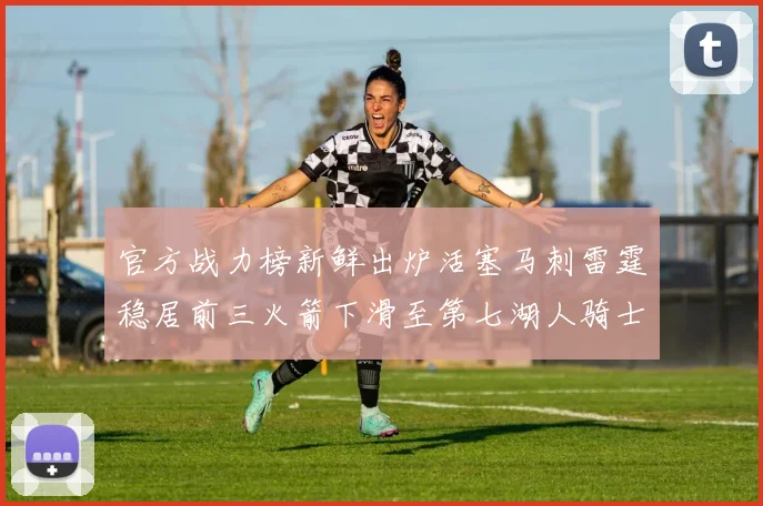 官方战力榜新鲜出炉活塞马刺雷霆稳居前三火箭下滑至第七湖人骑士表现不佳