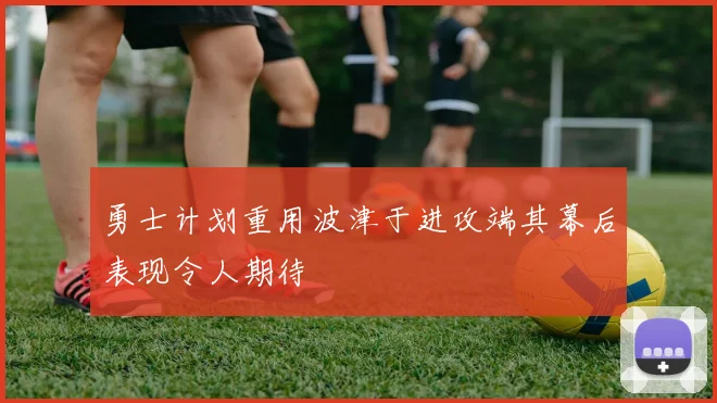 勇士计划重用波津于进攻端其幕后表现令人期待