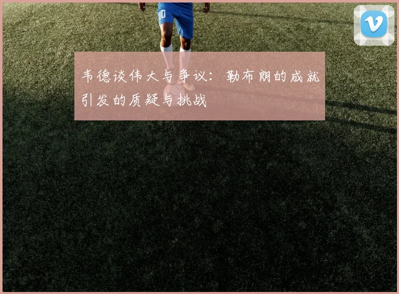 韦德谈伟大与争议：勒布朗的成就引发的质疑与挑战