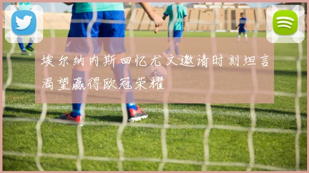 埃尔纳内斯回忆尤文邀请时刻坦言渴望赢得欧冠荣耀