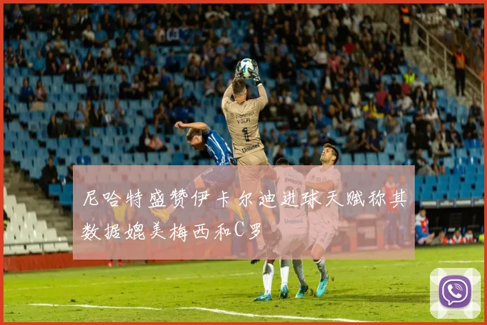 尼哈特盛赞伊卡尔迪进球天赋称其数据媲美梅西和C罗