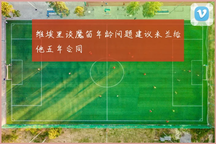 维埃里谈魔笛年龄问题建议米兰给他五年合同