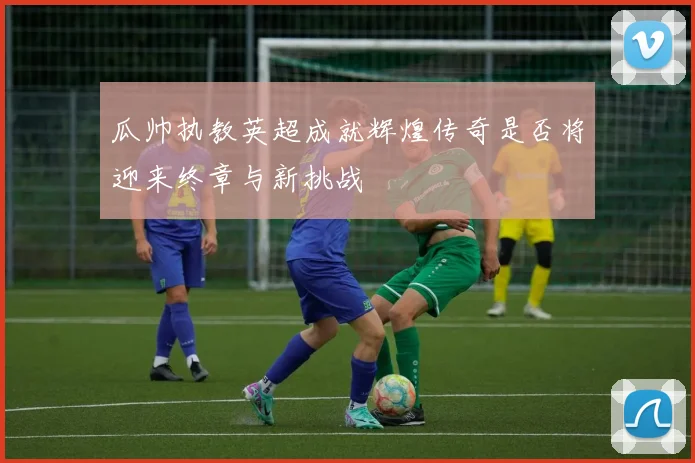 瓜帅执教英超成就辉煌传奇是否将迎来终章与新挑战