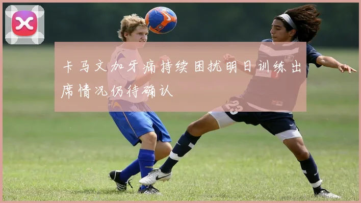 卡马文加牙痛持续困扰明日训练出席情况仍待确认