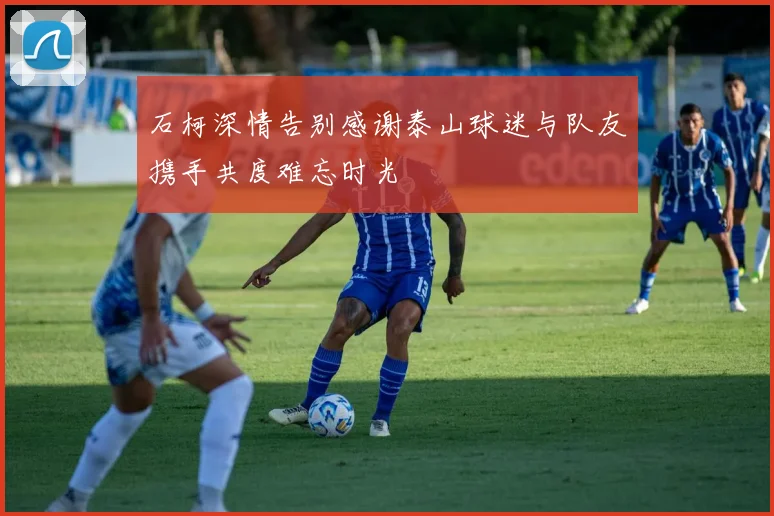 石柯深情告别感谢泰山球迷与队友携手共度难忘时光