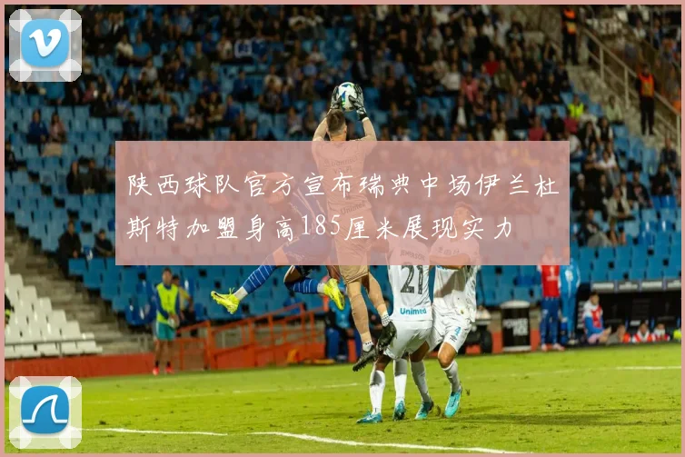 陕西球队官方宣布瑞典中场伊兰杜斯特加盟身高185厘米展现实力