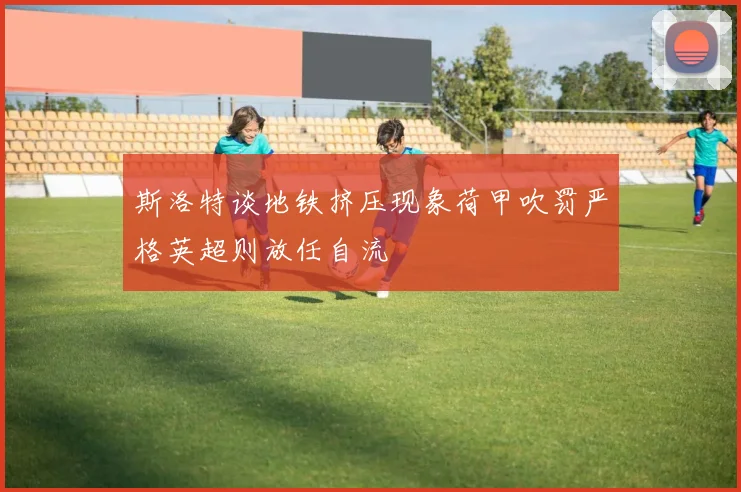 斯洛特谈地铁挤压现象荷甲吹罚严格英超则放任自流