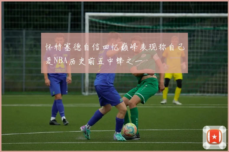 怀特塞德自信回忆巅峰表现称自己是NBA历史前五中锋之一