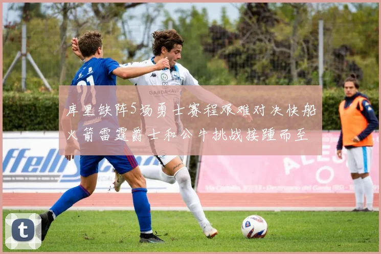 库里缺阵5场勇士赛程艰难对决快船火箭雷霆爵士和公牛挑战接踵而至