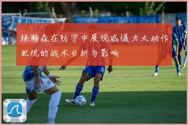 杨瀚森在防守中展现威慑力大动作犯规的战术分析与影响