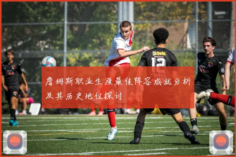 詹姆斯职业生涯最佳阵容成就分析及其历史地位探讨