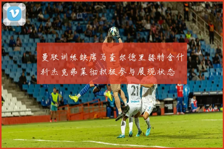 曼联训练缺席马奎尔德里赫特舍什科杰克弗莱彻积极参与展现状态